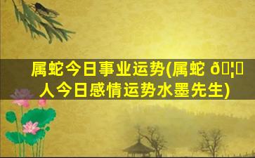 属蛇今日事业运势(属蛇 🦈 人今日感情运势水墨先生)